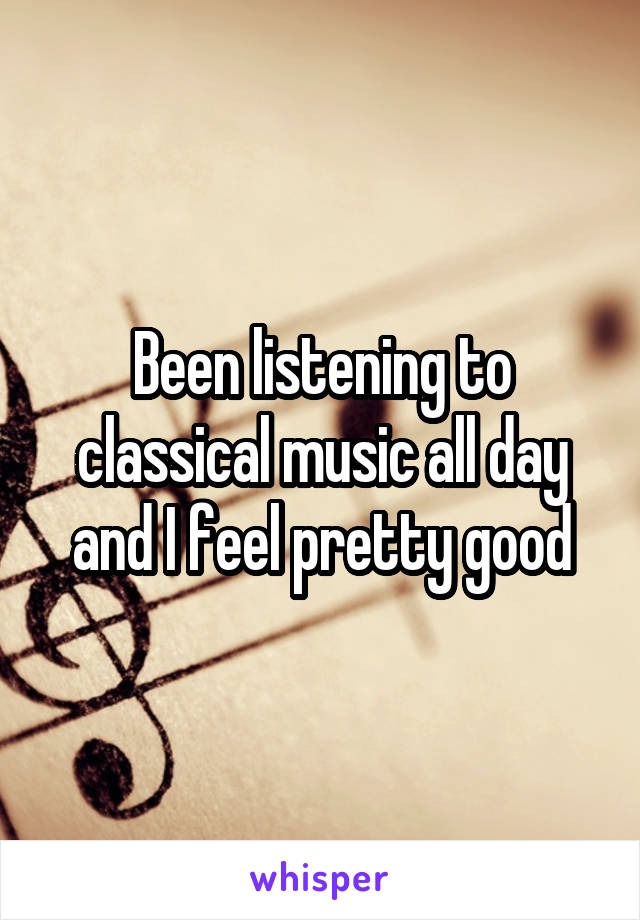 Been listening to classical music all day and I feel pretty good