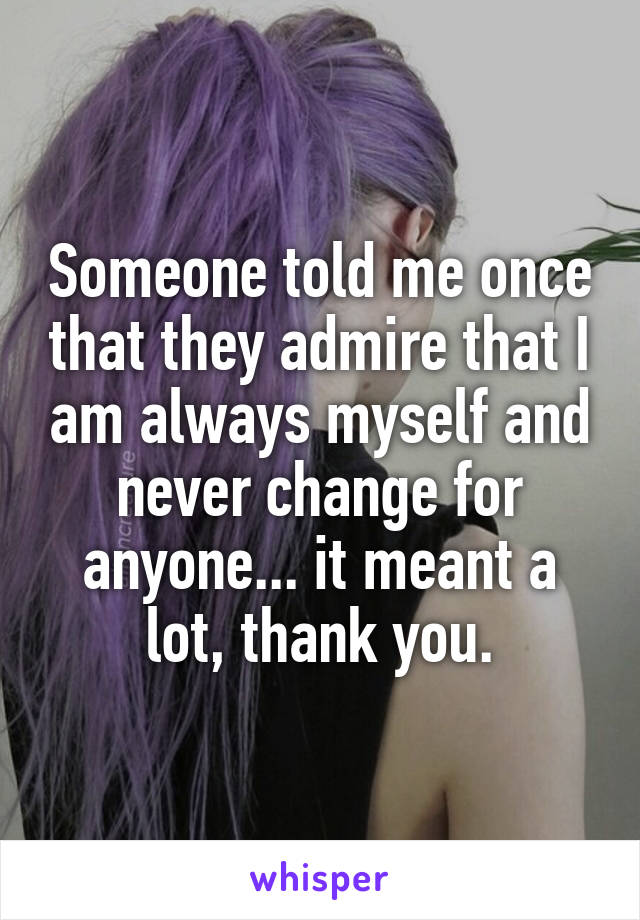 Someone told me once that they admire that I am always myself and never change for anyone... it meant a lot, thank you.