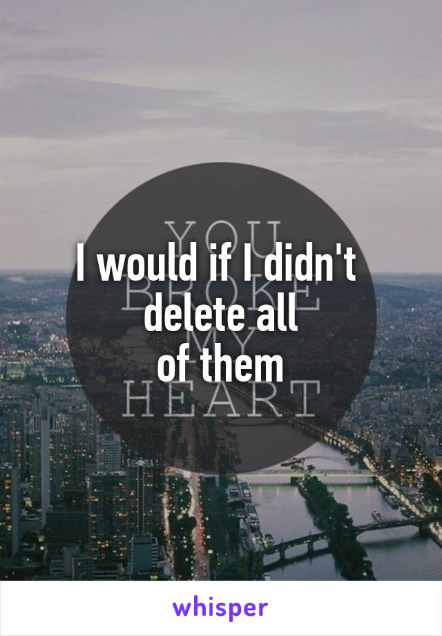 I would if I didn't 
delete all
of them