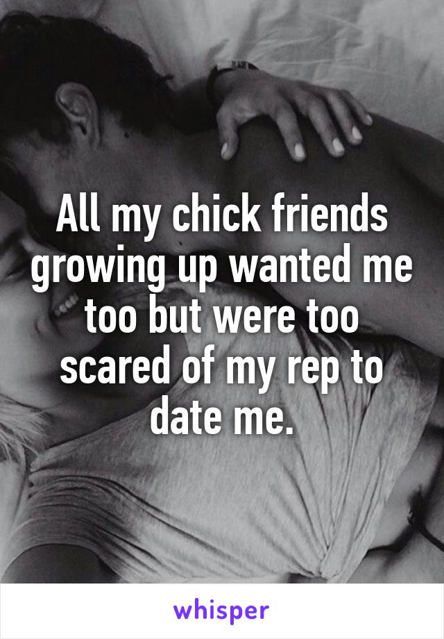 All my chick friends growing up wanted me too but were too scared of my rep to date me.