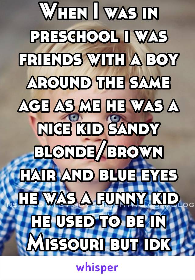 When I was in preschool i was friends with a boy around the same age as me he was a nice kid sandy blonde/brown hair and blue eyes he was a funny kid he used to be in Missouri but idk where he is now.