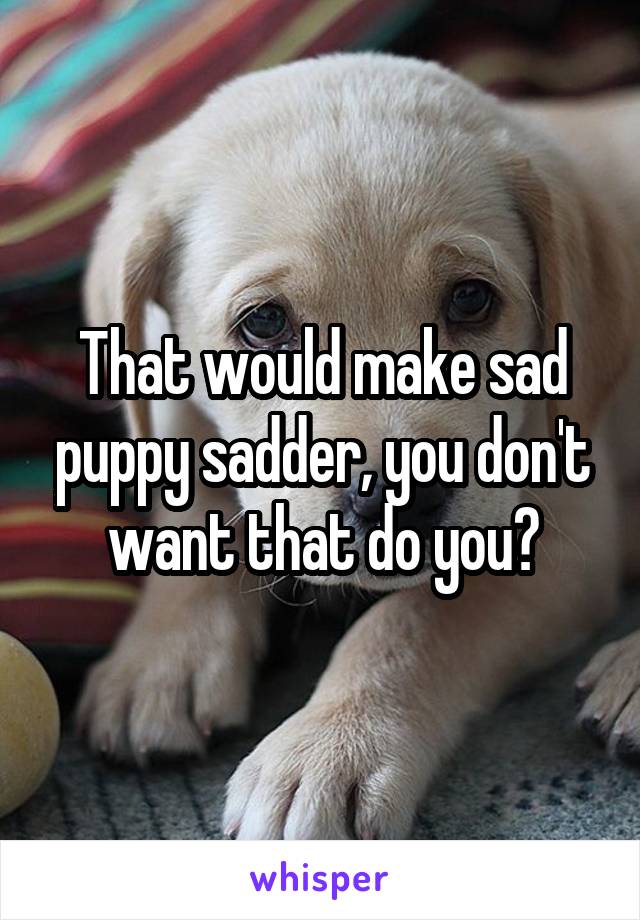 That would make sad puppy sadder, you don't want that do you?