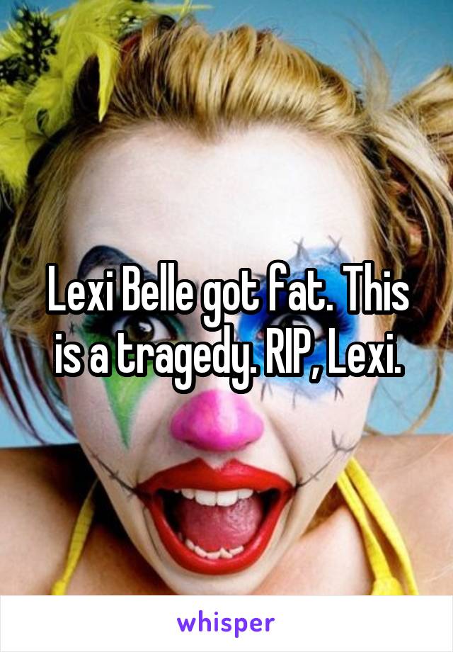 Lexi Belle got fat. This is a tragedy. RIP, Lexi.