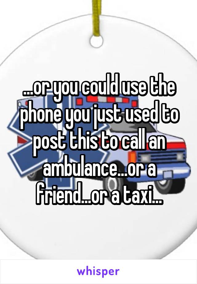 ...or you could use the phone you just used to post this to call an ambulance...or a friend...or a taxi...