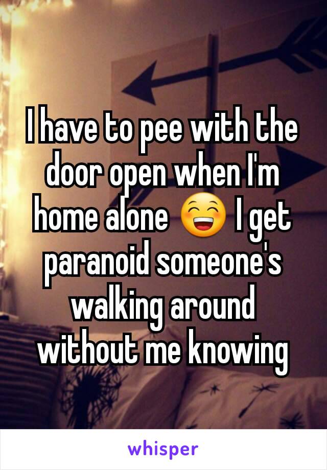 I have to pee with the door open when I'm home alone 😁 I get paranoid someone's walking around without me knowing