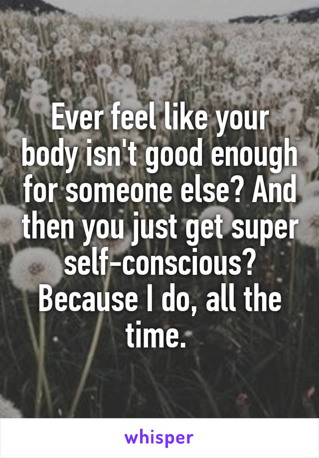 Ever feel like your body isn't good enough for someone else? And then you just get super self-conscious? Because I do, all the time. 