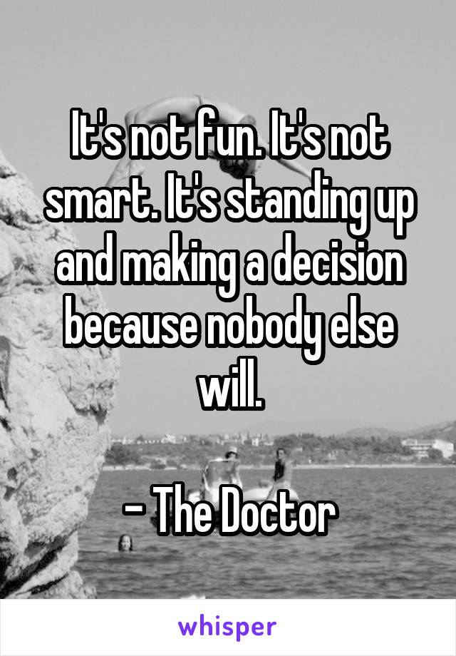 It's not fun. It's not smart. It's standing up and making a decision because nobody else will.

- The Doctor