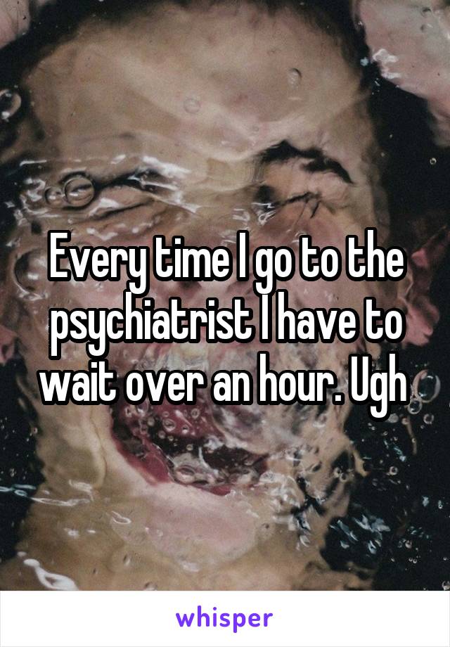 Every time I go to the psychiatrist I have to wait over an hour. Ugh 