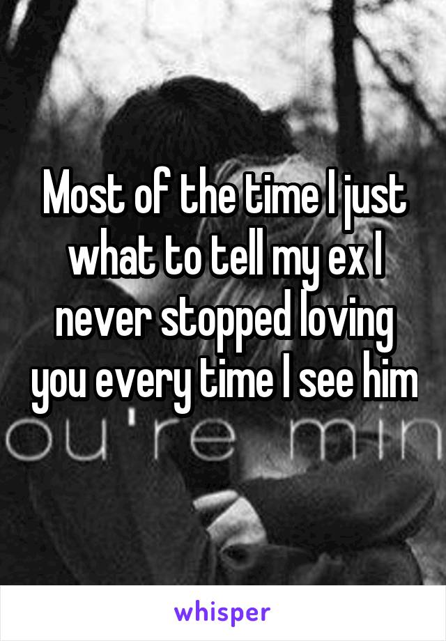 Most of the time I just what to tell my ex I never stopped loving you every time I see him 