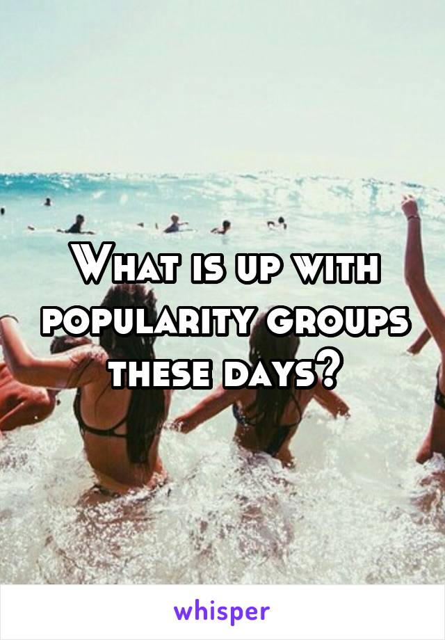 What is up with popularity groups these days?