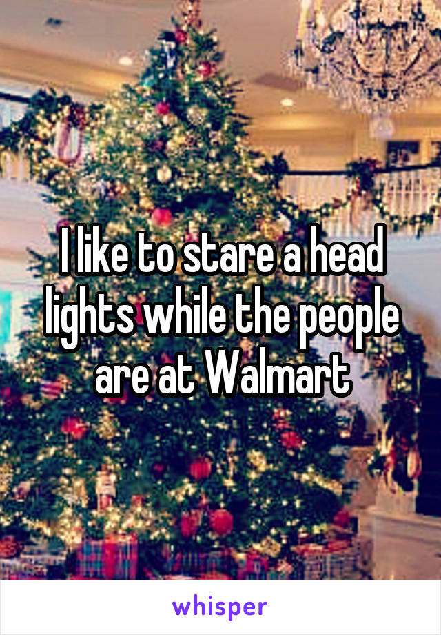 I like to stare a head lights while the people are at Walmart