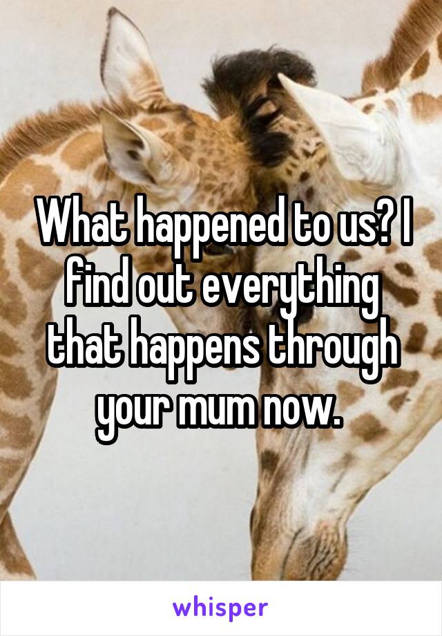 What happened to us? I find out everything that happens through your mum now. 