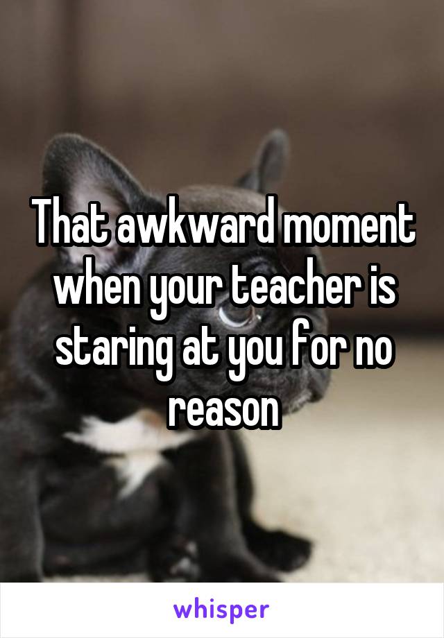 That awkward moment when your teacher is staring at you for no reason