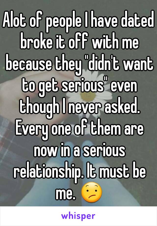 Alot of people I have dated broke it off with me because they "didn't want to get serious" even though I never asked. Every one of them are now in a serious relationship. It must be me. 😕