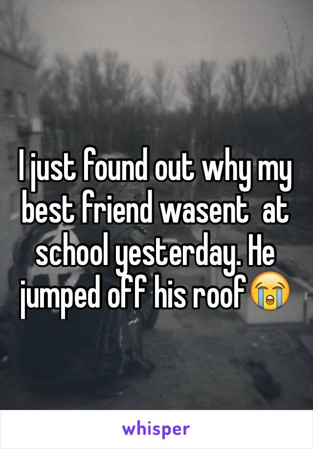 I just found out why my best friend wasent  at school yesterday. He jumped off his roof😭