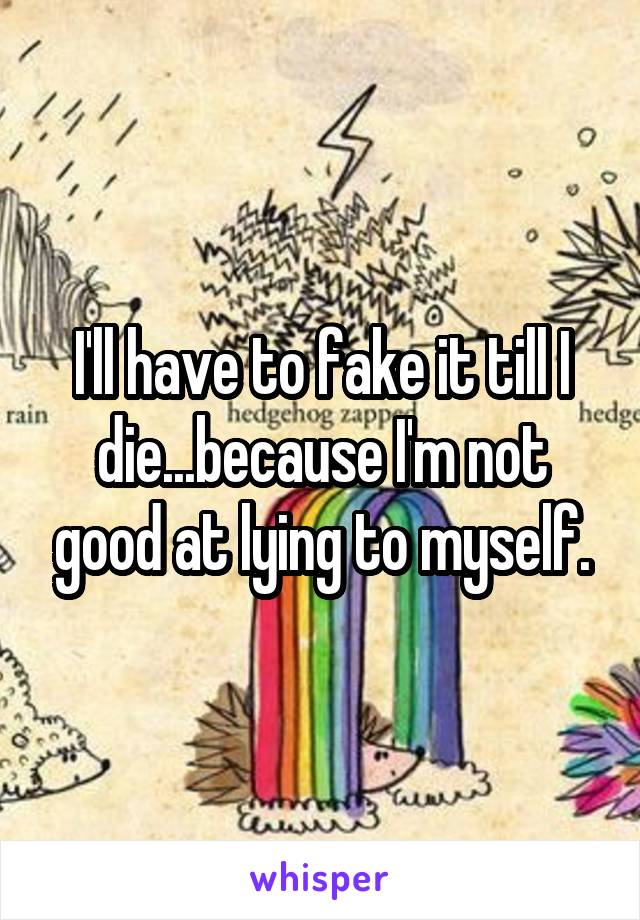 I'll have to fake it till I die...because I'm not good at lying to myself.