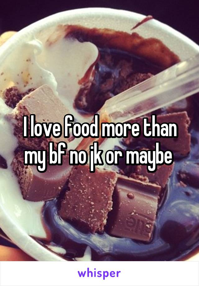 I love food more than my bf no jk or maybe 