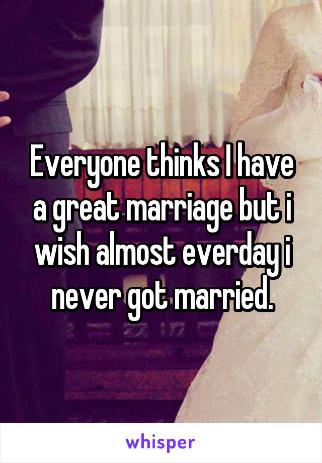 Everyone thinks I have a great marriage but i wish almost everday i never got married.