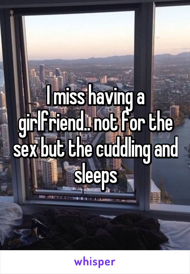 I miss having a girlfriend.. not for the sex but the cuddling and sleeps