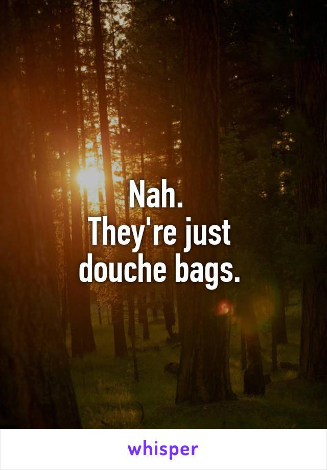 Nah.  
They're just 
douche bags. 