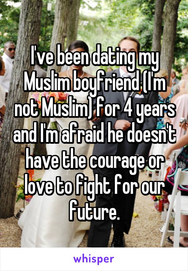 I've been dating my Muslim boyfriend (I'm not Muslim) for 4 years and I'm afraid he doesn't have the courage or love to fight for our future.