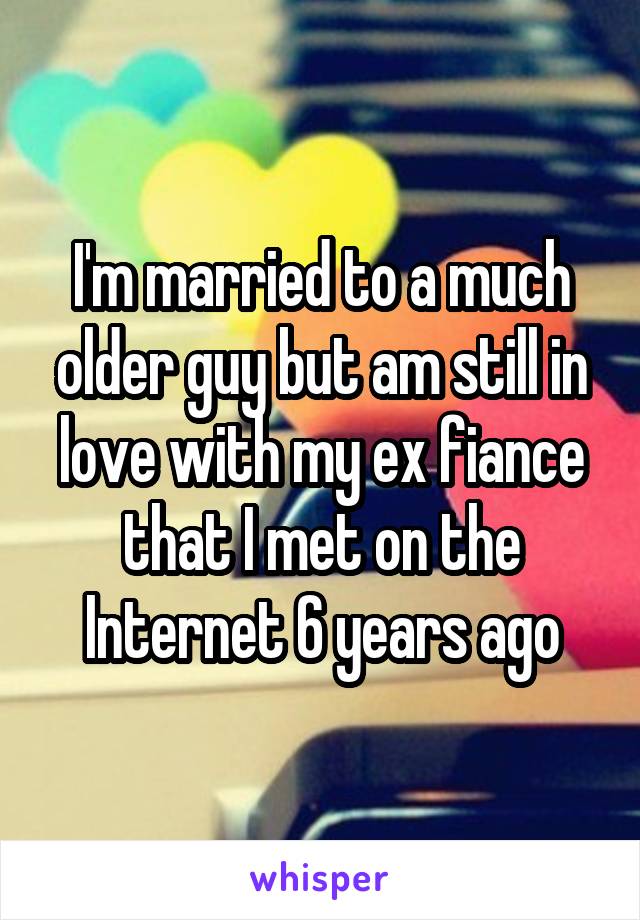 I'm married to a much older guy but am still in love with my ex fiance that I met on the Internet 6 years ago