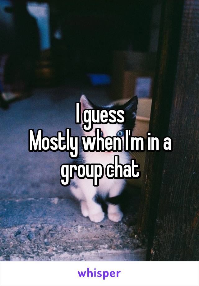 I guess
Mostly when I'm in a group chat