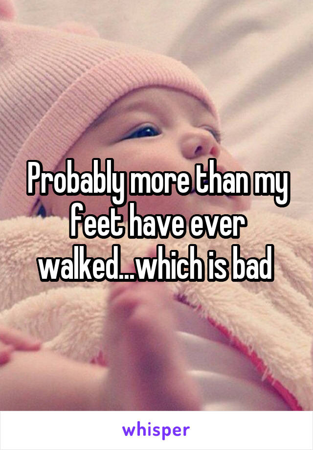 Probably more than my feet have ever walked...which is bad 