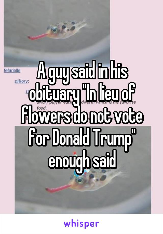 A guy said in his obituary "In lieu of flowers do not vote for Donald Trump" enough said