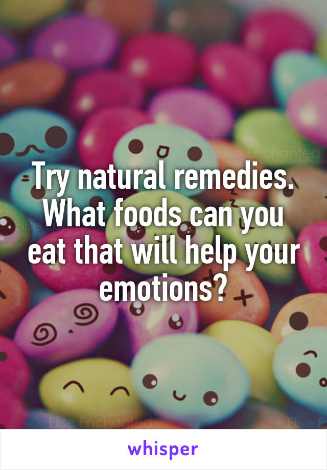 Try natural remedies. What foods can you eat that will help your emotions?