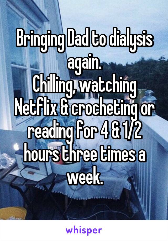 Bringing Dad to dialysis again.
Chilling, watching Netflix & crocheting or reading for 4 & 1/2 hours three times a week.
