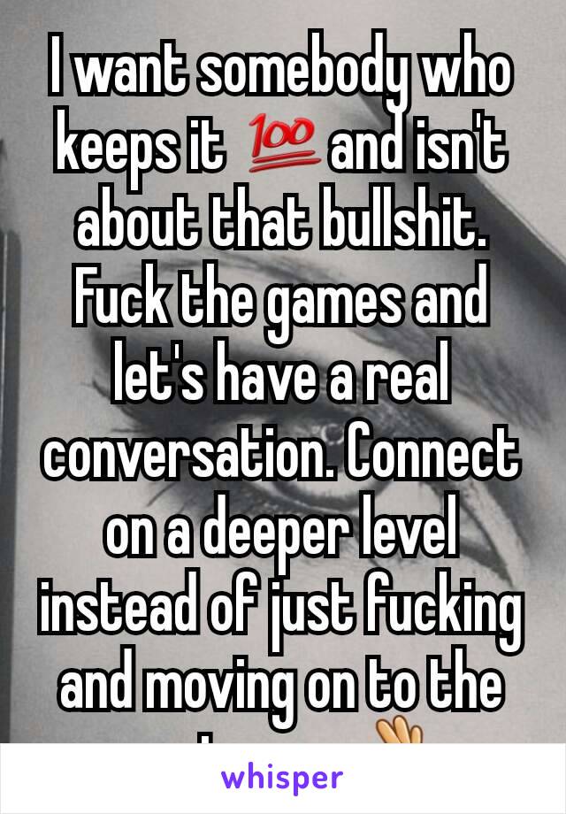 I want somebody who keeps it 💯and isn't about that bullshit. Fuck the games and let's have a real conversation. Connect on a deeper level instead of just fucking and moving on to the next one.. 👌