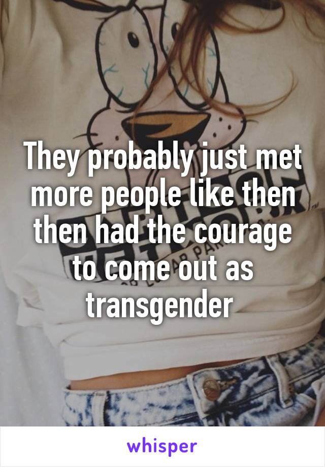 They probably just met more people like then then had the courage to come out as transgender 