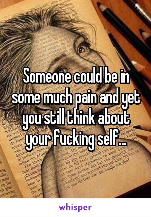 Someone could be in some much pain and yet you still think about your fucking self...