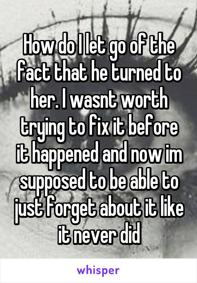 How do I let go of the fact that he turned to her. I wasnt worth trying to fix it before it happened and now im supposed to be able to just forget about it like it never did