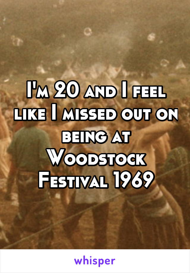 I'm 20 and I feel like I missed out on being at Woodstock Festival 1969