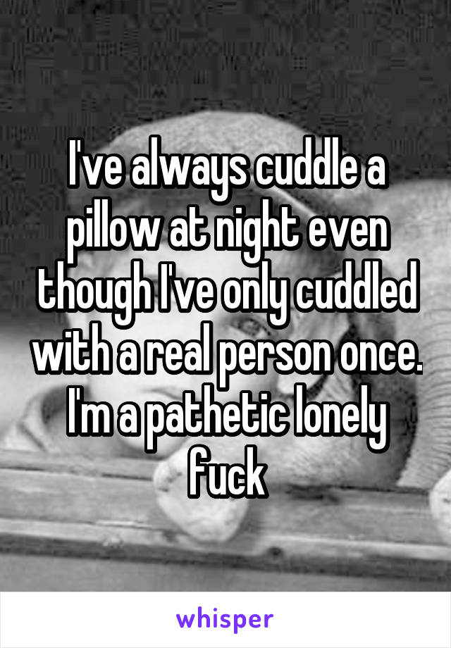 I've always cuddle a pillow at night even though I've only cuddled with a real person once. I'm a pathetic lonely fuck