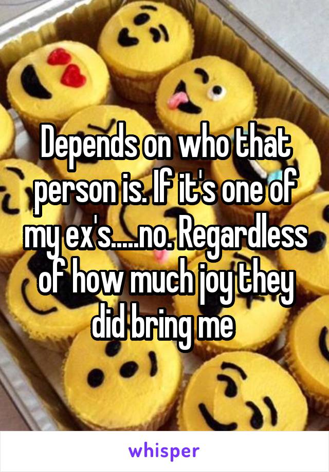 Depends on who that person is. If it's one of my ex's.....no. Regardless of how much joy they did bring me 