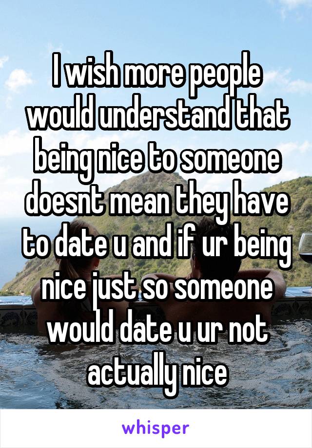 I wish more people would understand that being nice to someone doesnt mean they have to date u and if ur being nice just so someone would date u ur not actually nice