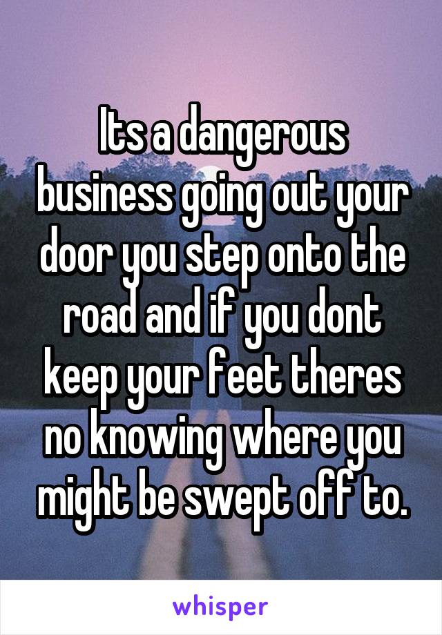 Its a dangerous business going out your door you step onto the road and if you dont keep your feet theres no knowing where you might be swept off to.