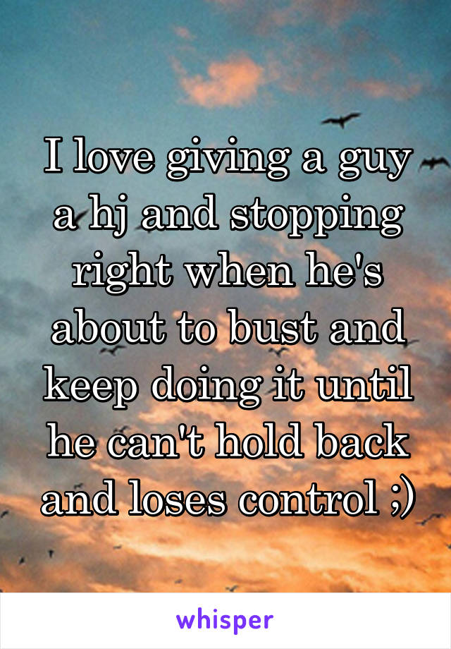 I love giving a guy a hj and stopping right when he's about to bust and keep doing it until he can't hold back and loses control ;)