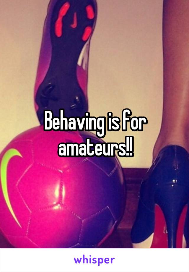 Behaving is for amateurs!!