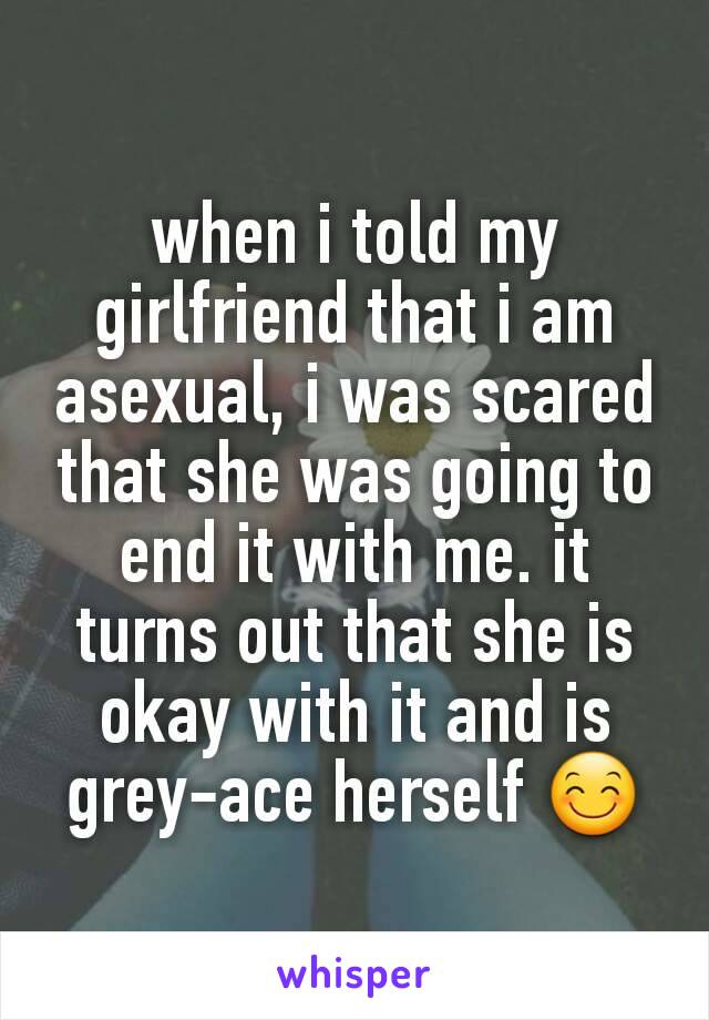 when i told my girlfriend that i am asexual, i was scared that she was going to end it with me. it turns out that she is okay with it and is grey-ace herself 😊