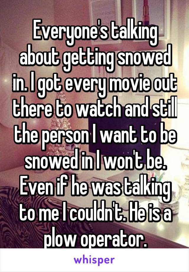 Everyone's talking about getting snowed in. I got every movie out there to watch and still the person I want to be snowed in I won't be. Even if he was talking to me I couldn't. He is a plow operator.