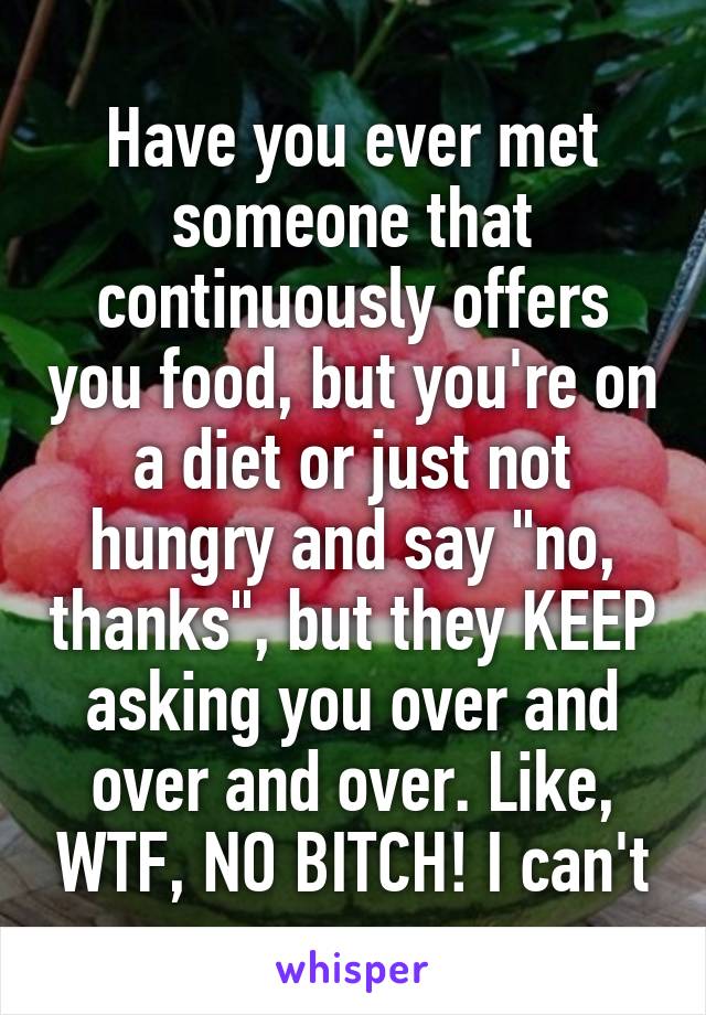 Have you ever met someone that continuously offers you food, but you're on a diet or just not hungry and say "no, thanks", but they KEEP asking you over and over and over. Like, WTF, NO BITCH! I can't