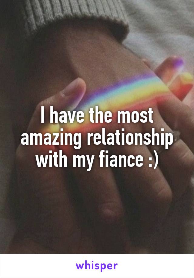 I have the most amazing relationship with my fiance :)