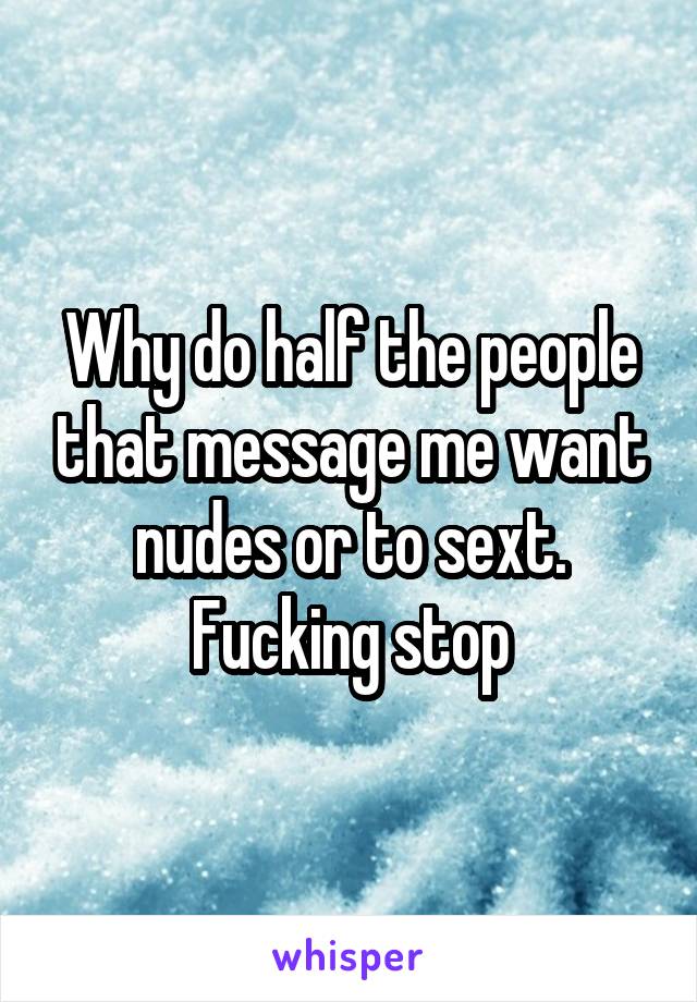 Why do half the people that message me want nudes or to sext. Fucking stop