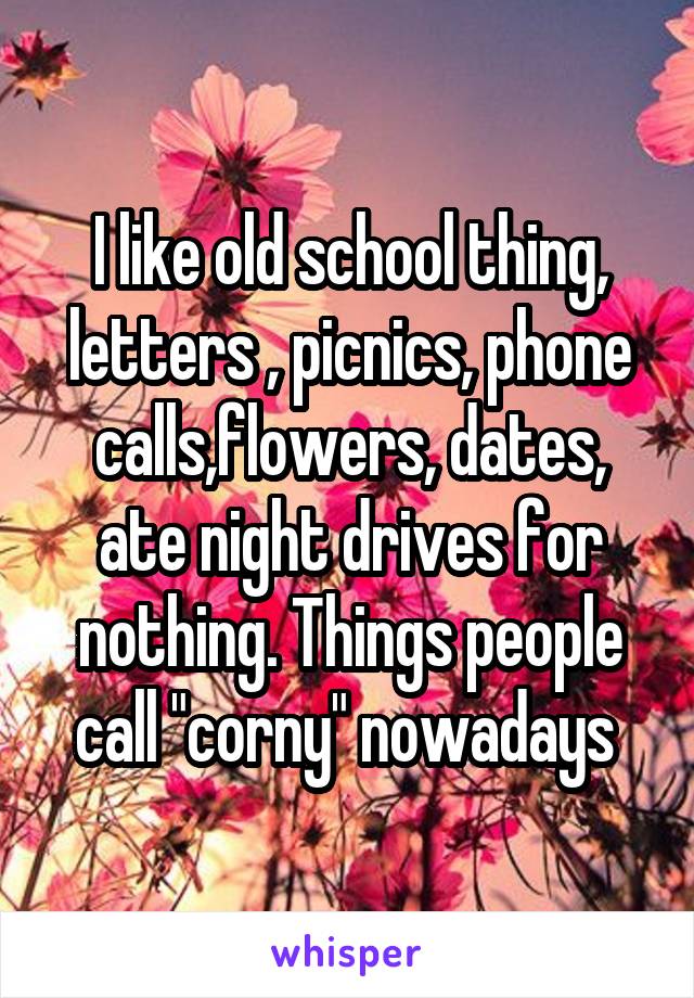 I like old school thing, letters , picnics, phone calls,flowers, dates, ate night drives for nothing. Things people call "corny" nowadays 