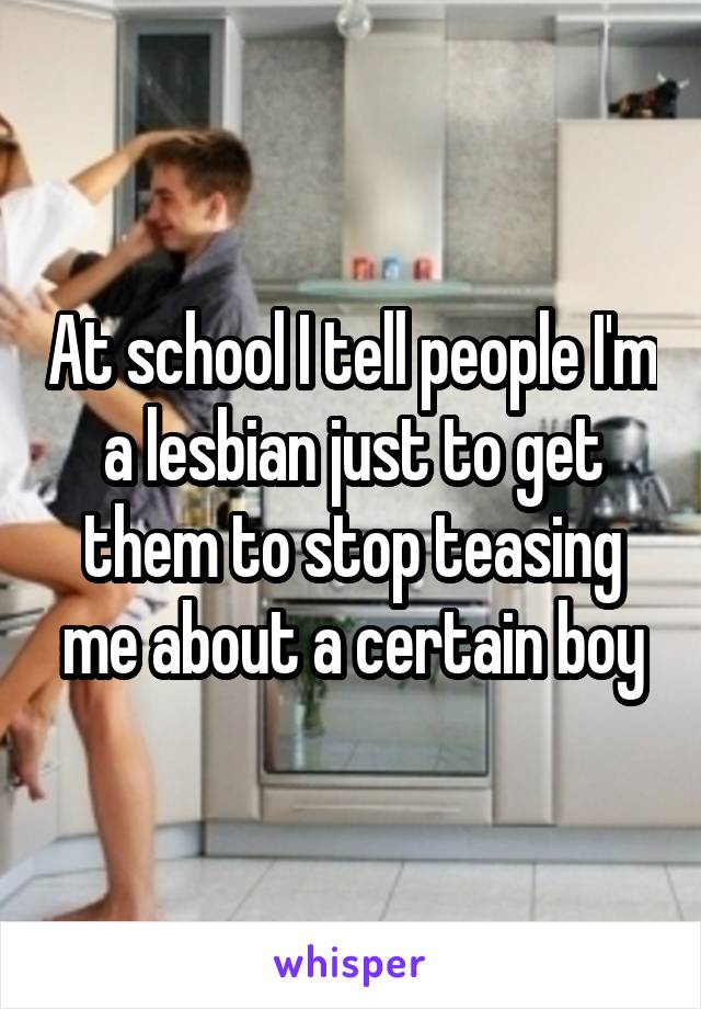 At school I tell people I'm a lesbian just to get them to stop teasing me about a certain boy