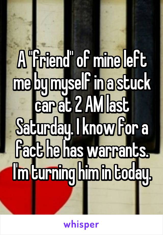 A "friend" of mine left me by myself in a stuck car at 2 AM last Saturday. I know for a fact he has warrants. I'm turning him in today.